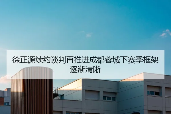 徐正源续约谈判再推进成都蓉城下赛季框架逐渐清晰 | xingkong.com